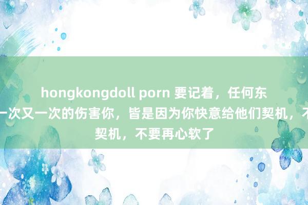 hongkongdoll porn 要记着，任何东说念主他敢一次又一次的伤害你，皆是因为你快意给他们契机，不要再心软了