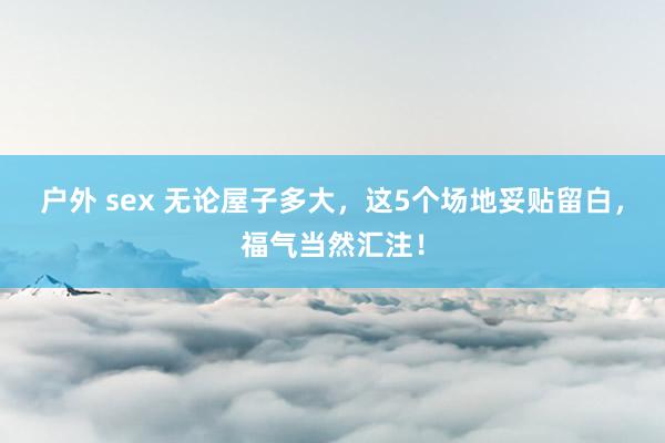 户外 sex 无论屋子多大，这5个场地妥贴留白，福气当然汇注！