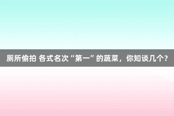 厕所偷拍 各式名次“第一”的蔬菜，你知谈几个？