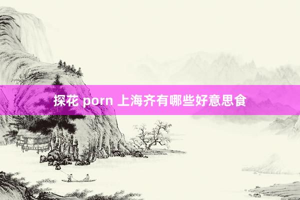 探花 porn 上海齐有哪些好意思食