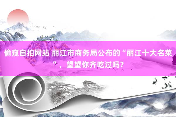 偷窥自拍网站 丽江市商务局公布的“丽江十大名菜”，望望你齐吃过吗？