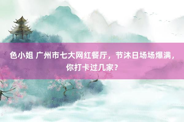 色小姐 广州市七大网红餐厅，节沐日场场爆满，你打卡过几家？