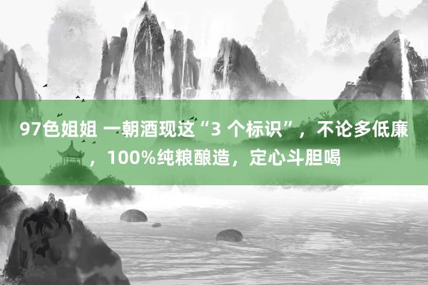 97色姐姐 一朝酒现这“3 个标识”，不论多低廉，100%纯粮酿造，定心斗胆喝
