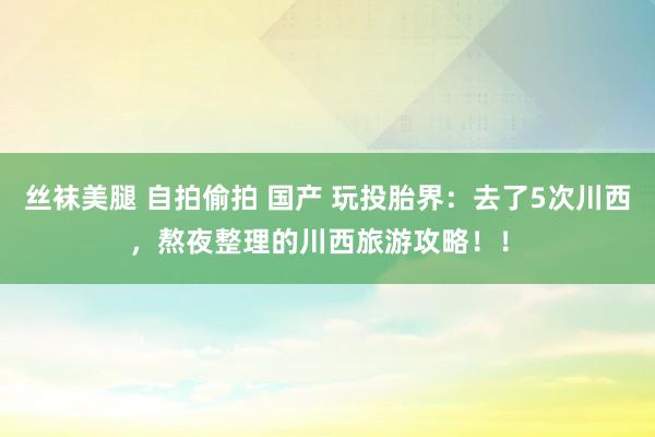 丝袜美腿 自拍偷拍 国产 玩投胎界：去了5次川西，熬夜整理的川西旅游攻略！！﻿