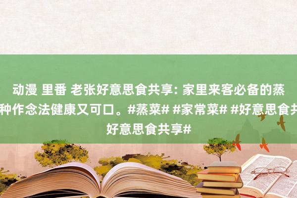 动漫 里番 老张好意思食共享: 家里来客必备的蒸菜八种作念法健康又可口。#蒸菜# #家常菜# #好意思食共享#