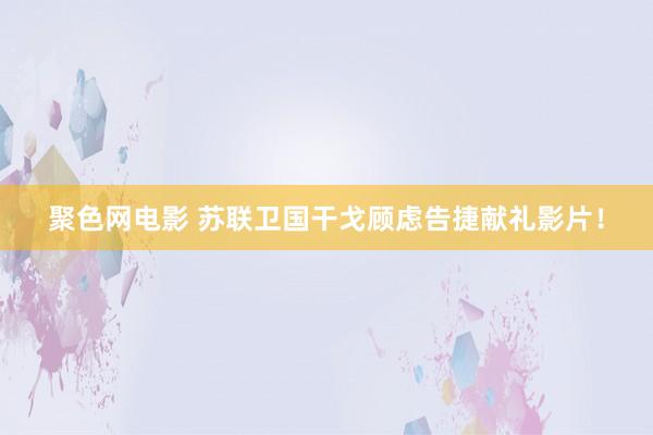 聚色网电影 苏联卫国干戈顾虑告捷献礼影片！