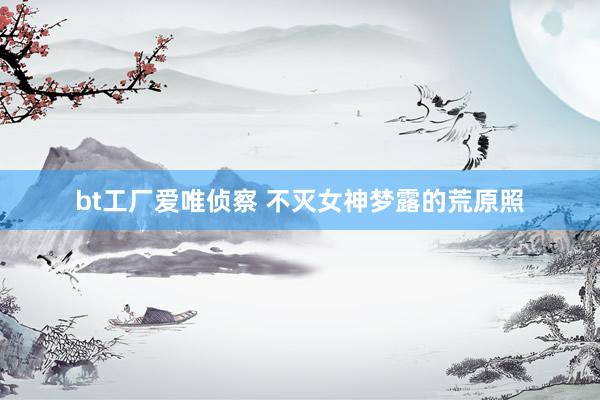 bt工厂爱唯侦察 不灭女神梦露的荒原照