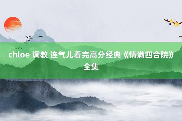 chloe 调教 连气儿看完高分经典《情满四合院》全集