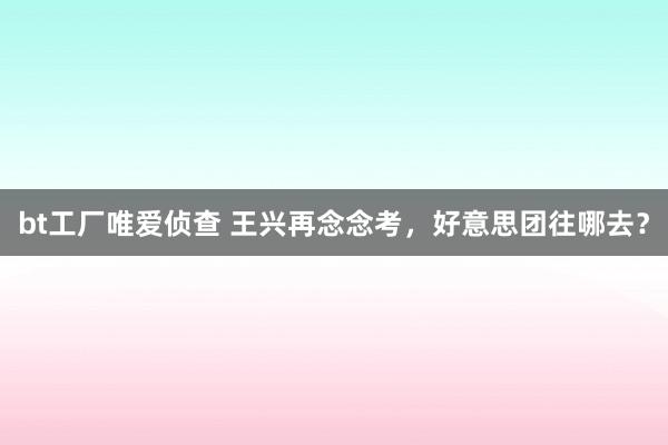 bt工厂唯爱侦查 王兴再念念考，好意思团往哪去？