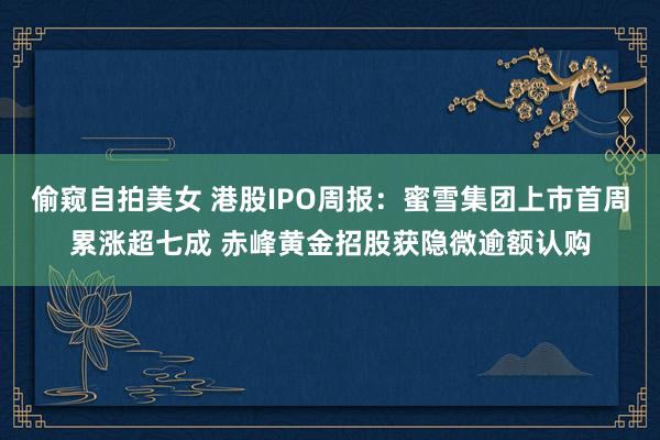 偷窥自拍美女 港股IPO周报：蜜雪集团上市首周累涨超七成 赤峰黄金招股获隐微逾额认购