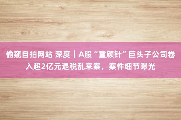 偷窥自拍网站 深度｜A股“童颜针”巨头子公司卷入超2亿元退税乱来案，案件细节曝光