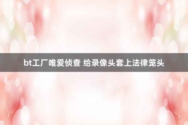 bt工厂唯爱侦查 给录像头套上法律笼头