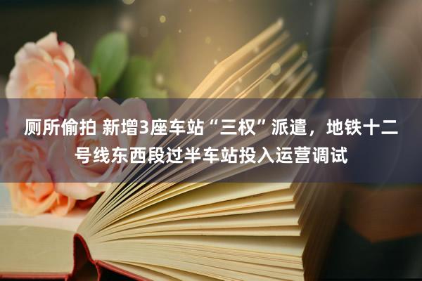 厕所偷拍 新增3座车站“三权”派遣，地铁十二号线东西段过半车站投入运营调试