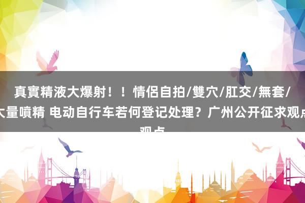 真實精液大爆射！！情侶自拍/雙穴/肛交/無套/大量噴精 电动自行车若何登记处理？广州公开征求观点