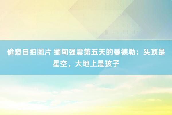 偷窥自拍图片 缅甸强震第五天的曼德勒：头顶是星空，大地上是孩子