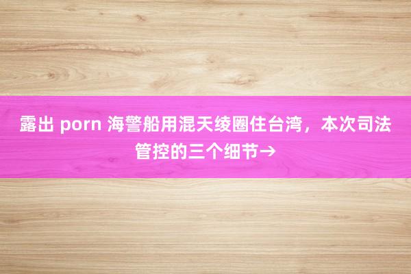 露出 porn 海警船用混天绫圈住台湾，本次司法管控的三个细节→